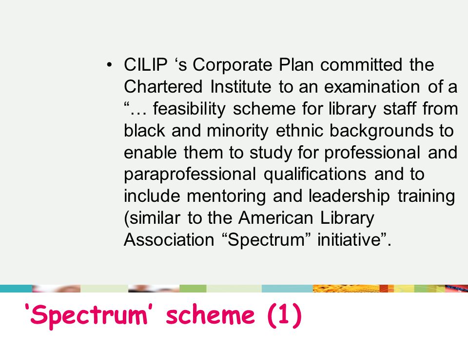 ‘Spectrum’ scheme (1) CILIP ‘s Corporate Plan committed the Chartered Institute to an examination of a … feasibility scheme for library staff from black and minority ethnic backgrounds to enable them to study for professional and paraprofessional qualifications and to include mentoring and leadership training (similar to the American Library Association Spectrum initiative .