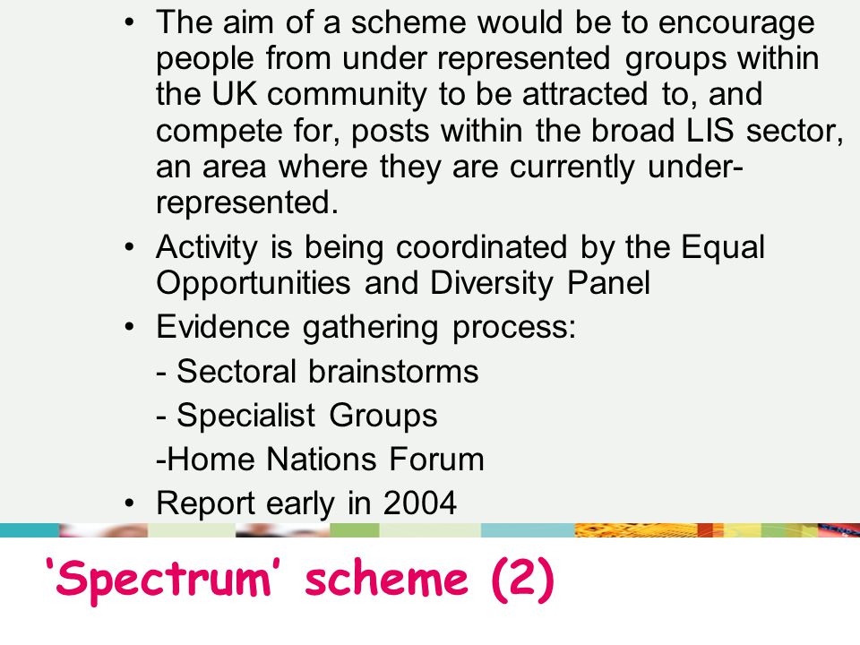 ‘Spectrum’ scheme (2) The aim of a scheme would be to encourage people from under represented groups within the UK community to be attracted to, and compete for, posts within the broad LIS sector, an area where they are currently under- represented.