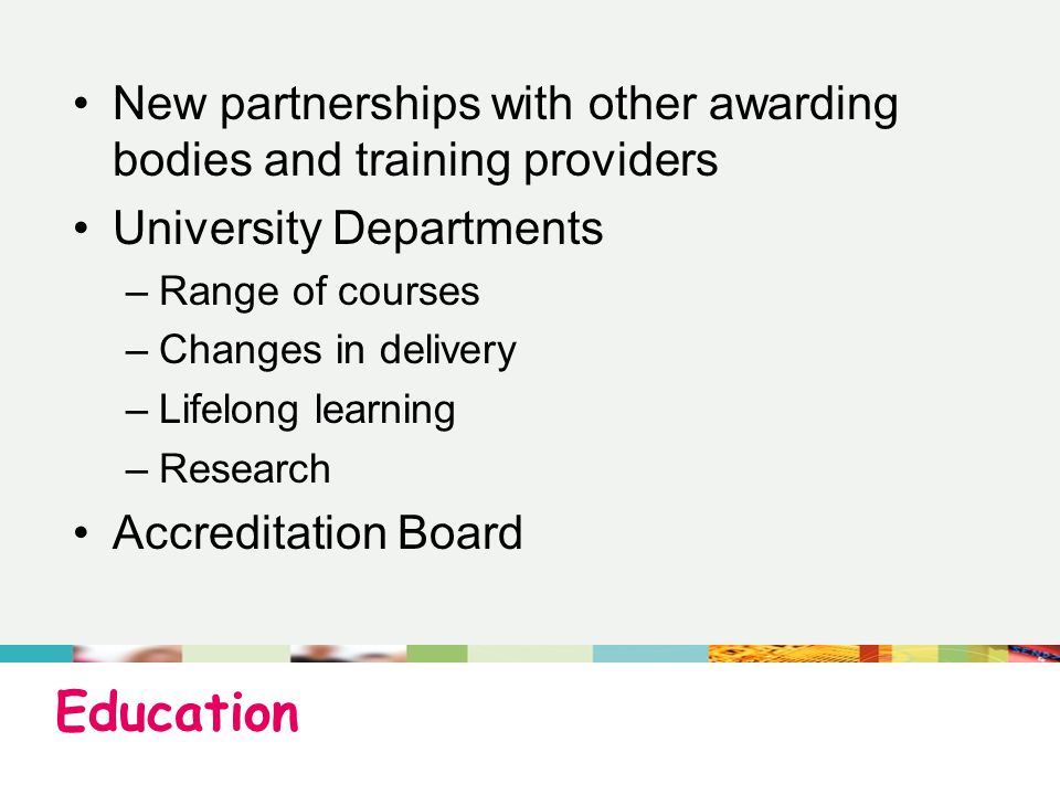 Education New partnerships with other awarding bodies and training providers University Departments –Range of courses –Changes in delivery –Lifelong learning –Research Accreditation Board