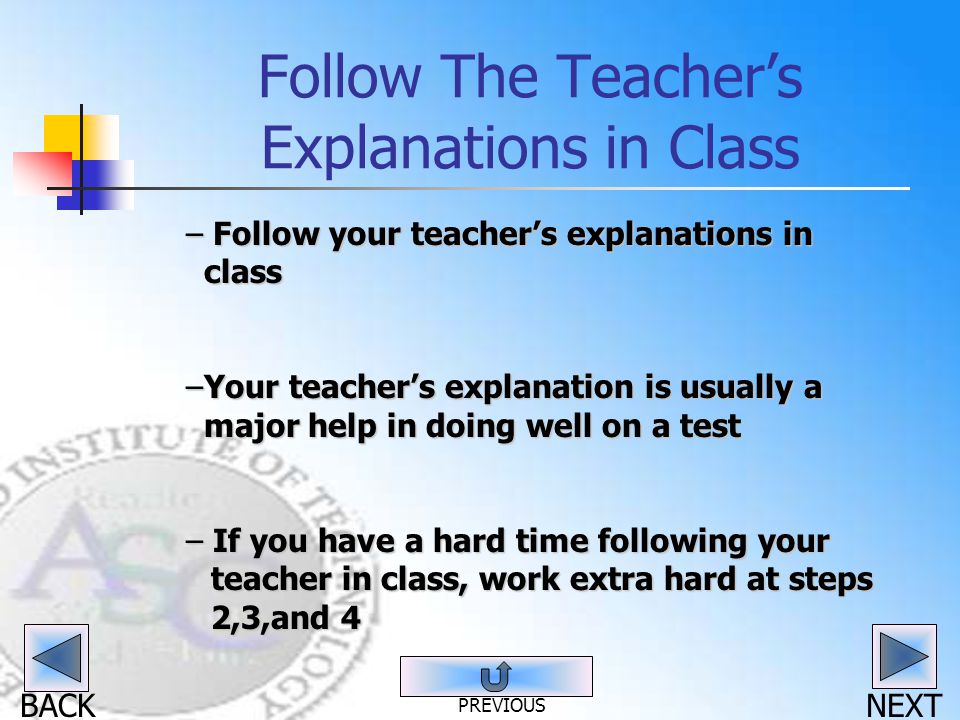 BACK Follow The Teacher’s Explanations in Class – Follow your teacher’s explanations in class –Your teacher’s explanation is usually a major help in doing well on a test – If you have a hard time following your teacher in class, work extra hard at steps 2,3,and 4 NEXT PREVIOUS
