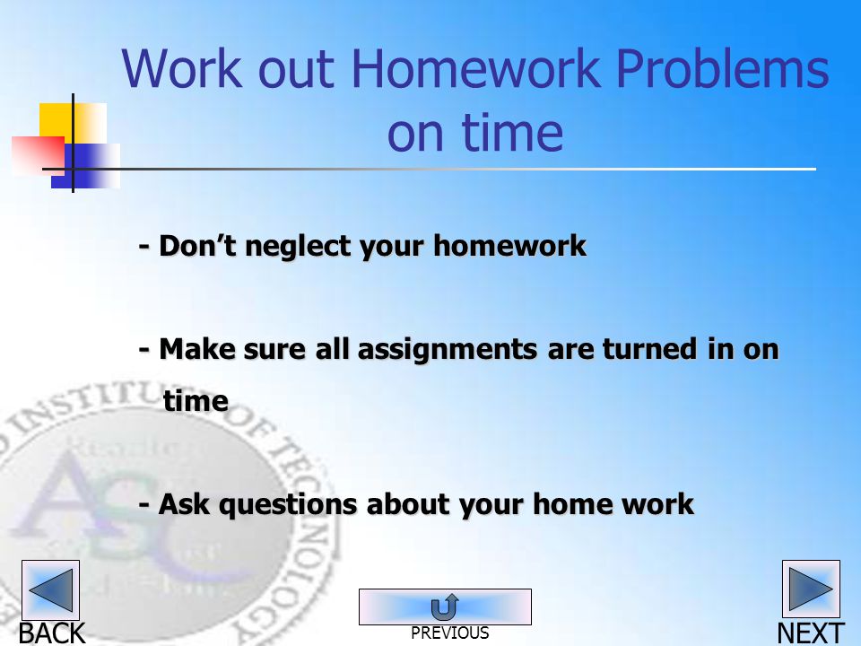 BACK Work out Homework Problems on time - Don’t neglect your homework - Make sure all assignments are turned in on time time - Ask questions about your home work NEXT PREVIOUS