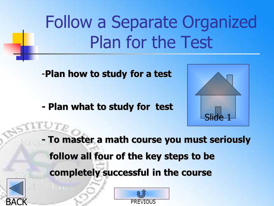 BACK Follow a Separate Organized Plan for the Test -Plan how to study for a test - Plan what to study for test - To master a math course you must seriously follow all four of the key steps to be follow all four of the key steps to be completely successful in the course completely successful in the course Slide 1 PREVIOUS