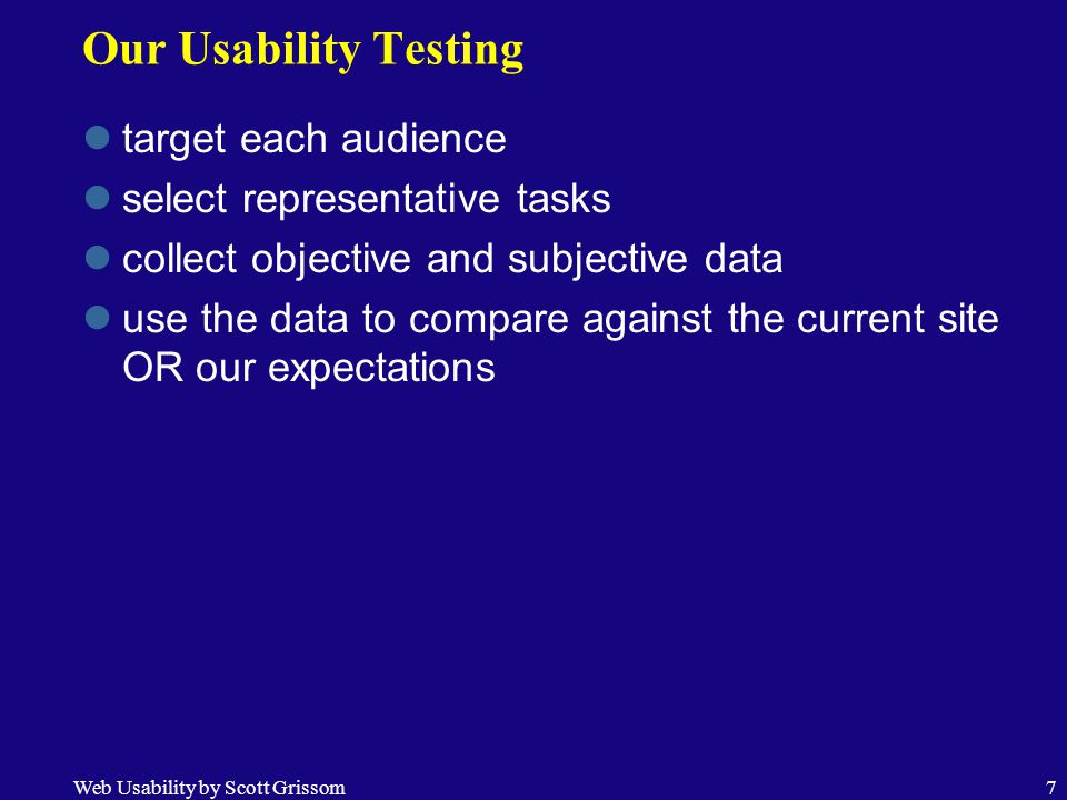 Web Usability by Scott Grissom7 Our Usability Testing target each audience select representative tasks collect objective and subjective data use the data to compare against the current site OR our expectations