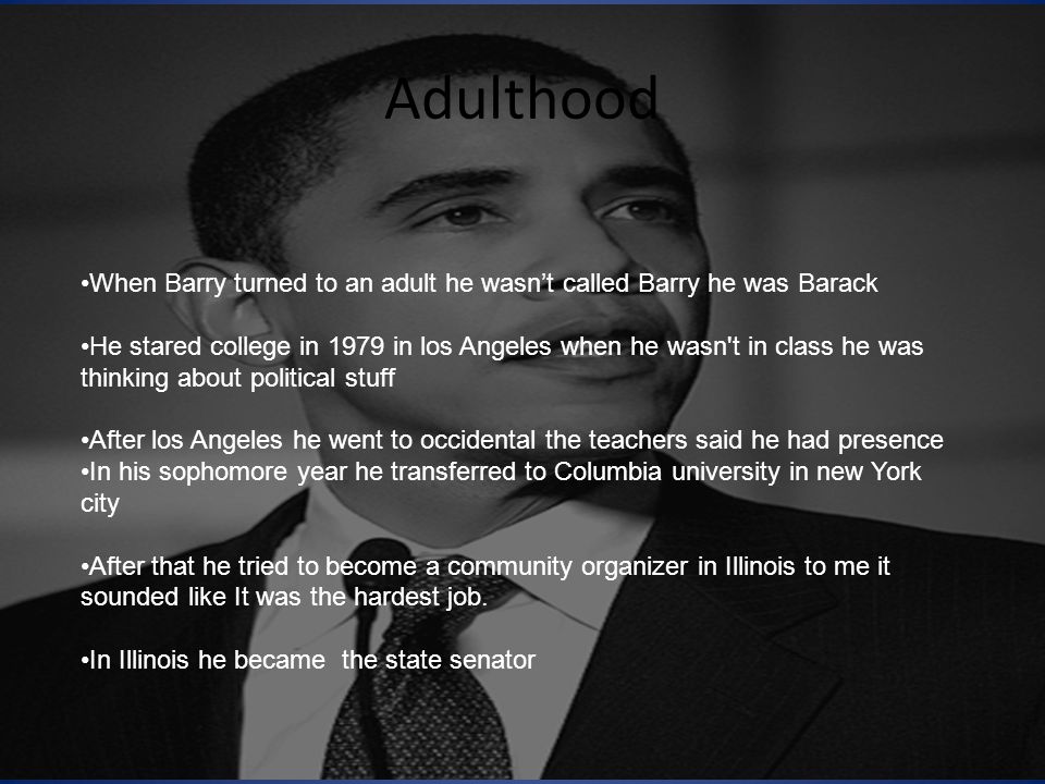 Adulthood When Barry turned to an adult he wasn’t called Barry he was Barack He stared college in 1979 in los Angeles when he wasn t in class he was thinking about political stuff After los Angeles he went to occidental the teachers said he had presence In his sophomore year he transferred to Columbia university in new York city After that he tried to become a community organizer in Illinois to me it sounded like It was the hardest job.