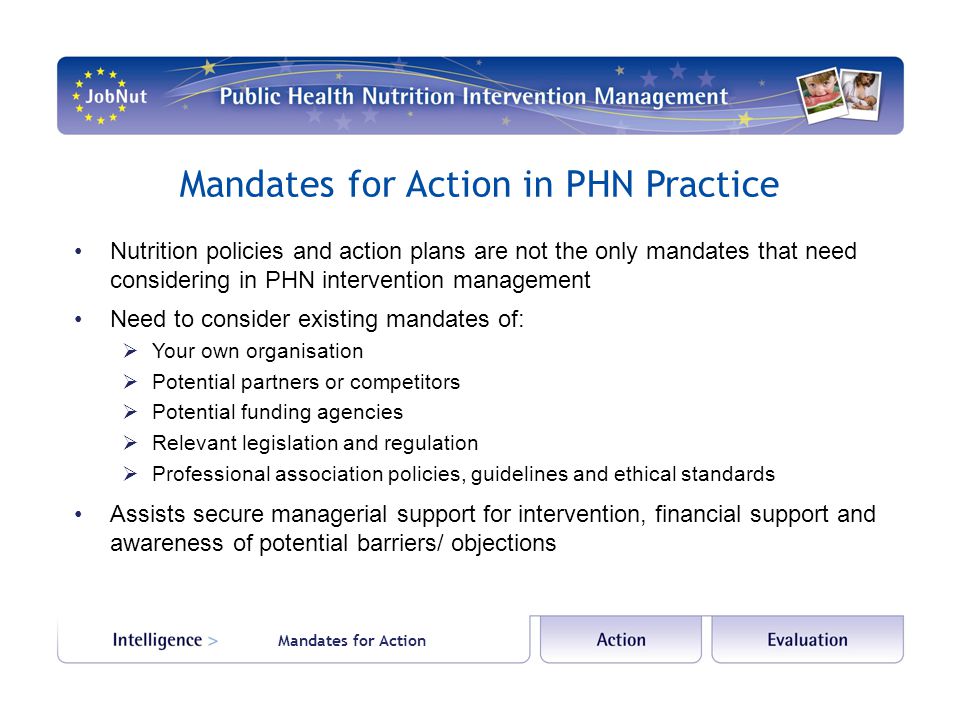 Mandates for Action in PHN Practice Nutrition policies and action plans are not the only mandates that need considering in PHN intervention management Need to consider existing mandates of:  Your own organisation  Potential partners or competitors  Potential funding agencies  Relevant legislation and regulation  Professional association policies, guidelines and ethical standards Assists secure managerial support for intervention, financial support and awareness of potential barriers/ objections Mandates for Action