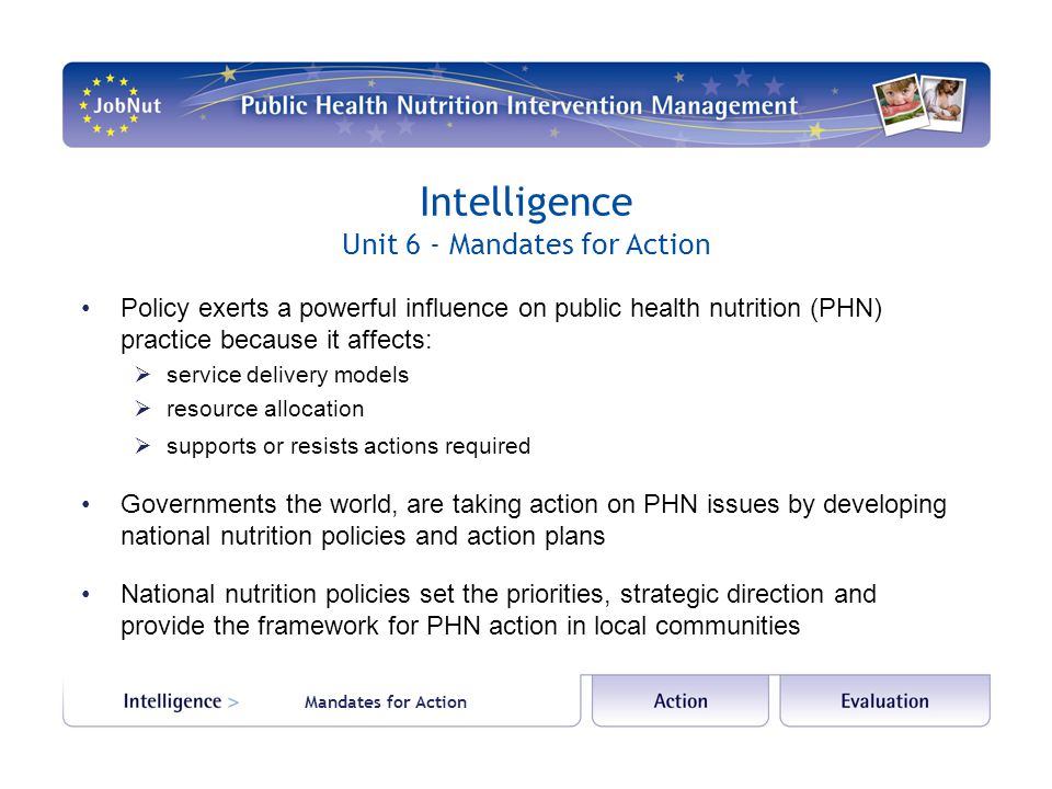 Intelligence Unit 6 - Mandates for Action Policy exerts a powerful influence on public health nutrition (PHN) practice because it affects:  service delivery models  resource allocation  supports or resists actions required Governments the world, are taking action on PHN issues by developing national nutrition policies and action plans National nutrition policies set the priorities, strategic direction and provide the framework for PHN action in local communities Mandates for Action