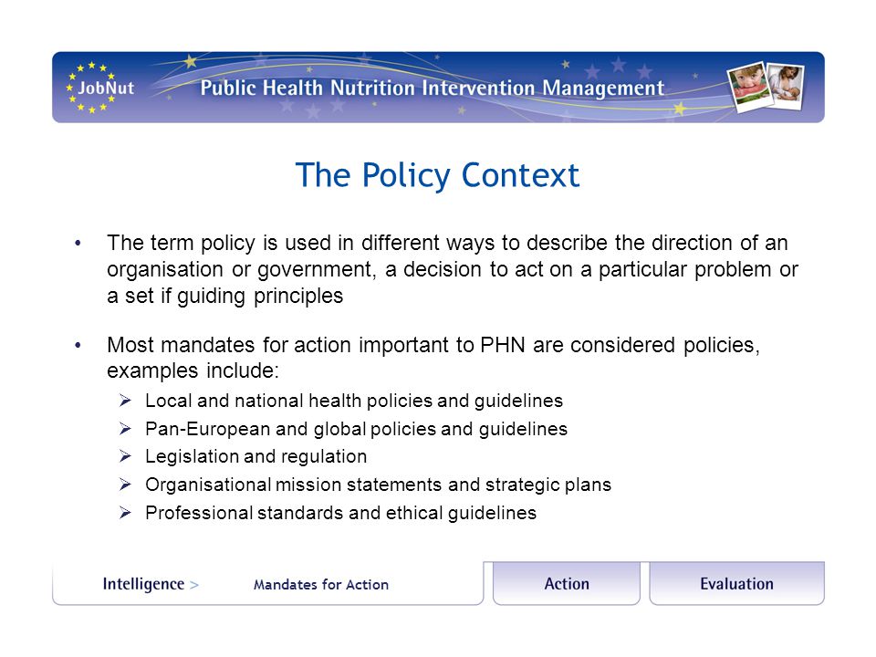 The Policy Context The term policy is used in different ways to describe the direction of an organisation or government, a decision to act on a particular problem or a set if guiding principles Most mandates for action important to PHN are considered policies, examples include:  Local and national health policies and guidelines  Pan-European and global policies and guidelines  Legislation and regulation  Organisational mission statements and strategic plans  Professional standards and ethical guidelines