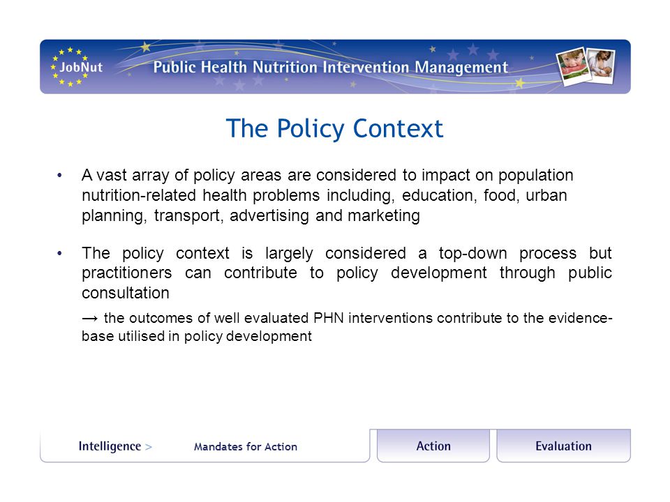 The Policy Context A vast array of policy areas are considered to impact on population nutrition-related health problems including, education, food, urban planning, transport, advertising and marketing The policy context is largely considered a top-down process but practitioners can contribute to policy development through public consultation → the outcomes of well evaluated PHN interventions contribute to the evidence- base utilised in policy development Mandates for Action