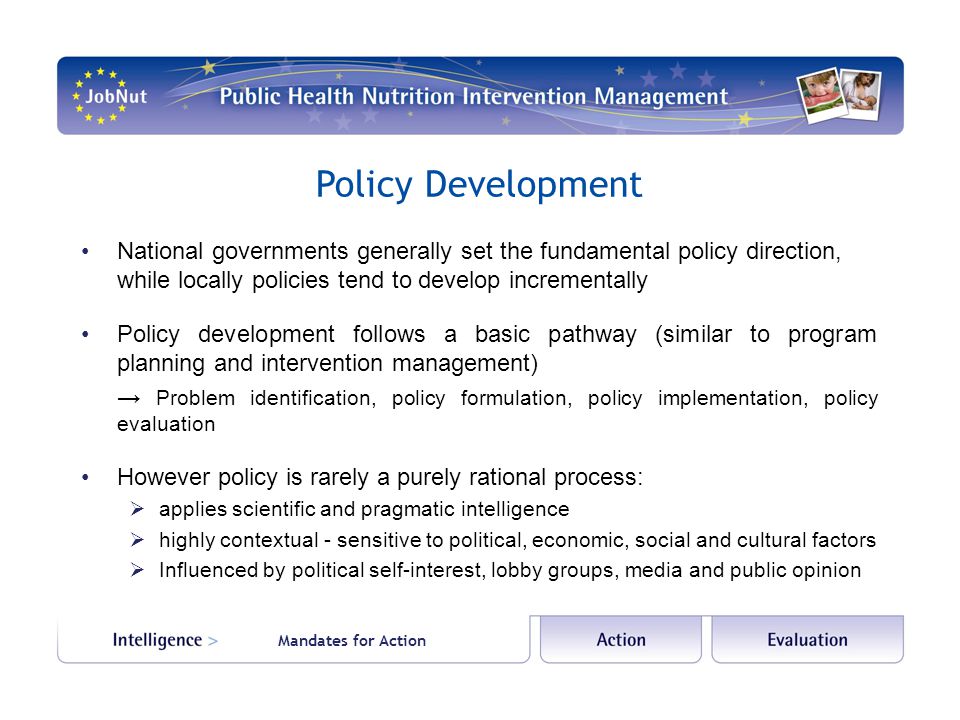 Policy Development National governments generally set the fundamental policy direction, while locally policies tend to develop incrementally Policy development follows a basic pathway (similar to program planning and intervention management) → Problem identification, policy formulation, policy implementation, policy evaluation However policy is rarely a purely rational process:  applies scientific and pragmatic intelligence  highly contextual - sensitive to political, economic, social and cultural factors  Influenced by political self-interest, lobby groups, media and public opinion Mandates for Action