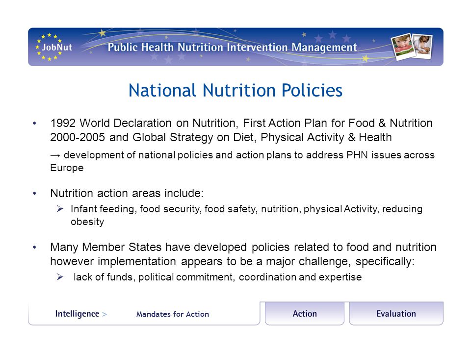 National Nutrition Policies 1992 World Declaration on Nutrition, First Action Plan for Food & Nutrition and Global Strategy on Diet, Physical Activity & Health → development of national policies and action plans to address PHN issues across Europe Nutrition action areas include:  Infant feeding, food security, food safety, nutrition, physical Activity, reducing obesity Many Member States have developed policies related to food and nutrition however implementation appears to be a major challenge, specifically:  lack of funds, political commitment, coordination and expertise