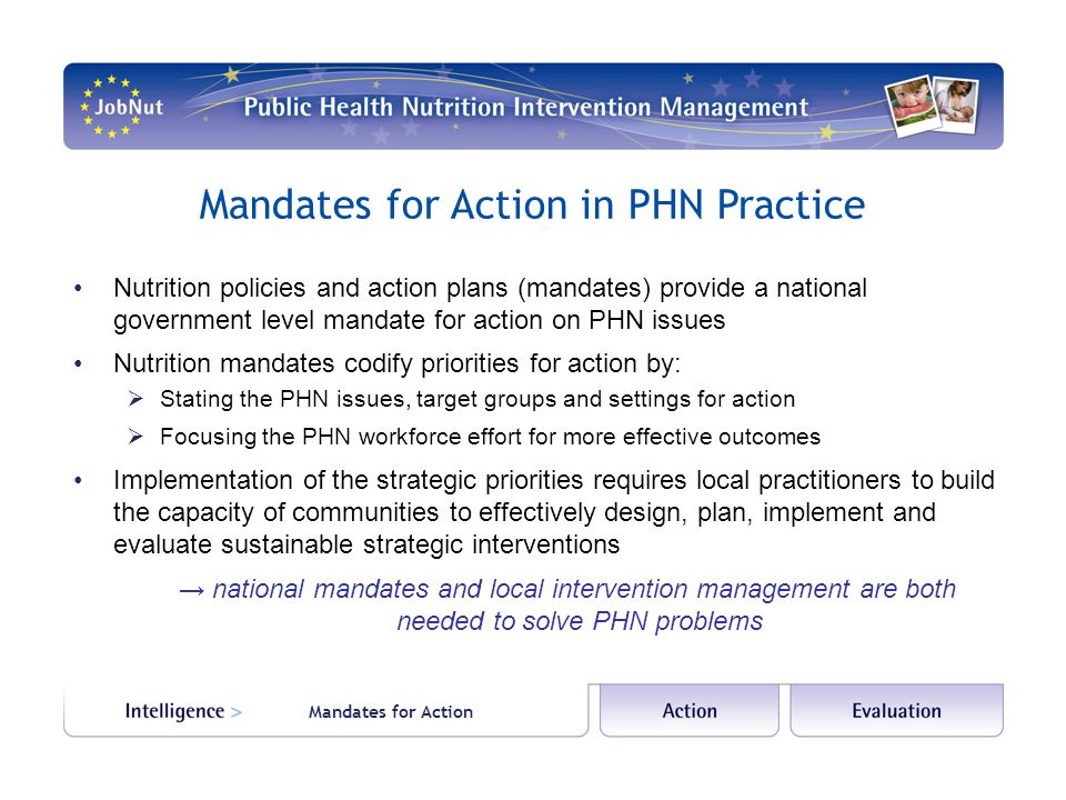 Mandates for Action in PHN Practice Nutrition policies and action plans (mandates) provide a national government level mandate for action on PHN issues Nutrition mandates codify priorities for action by:  Stating the PHN issues, target groups and settings for action  Focusing the PHN workforce effort for more effective outcomes Implementation of the strategic priorities requires local practitioners to build the capacity of communities to effectively design, plan, implement and evaluate sustainable strategic interventions → national mandates and local intervention management are both needed to solve PHN problems Mandates for Action