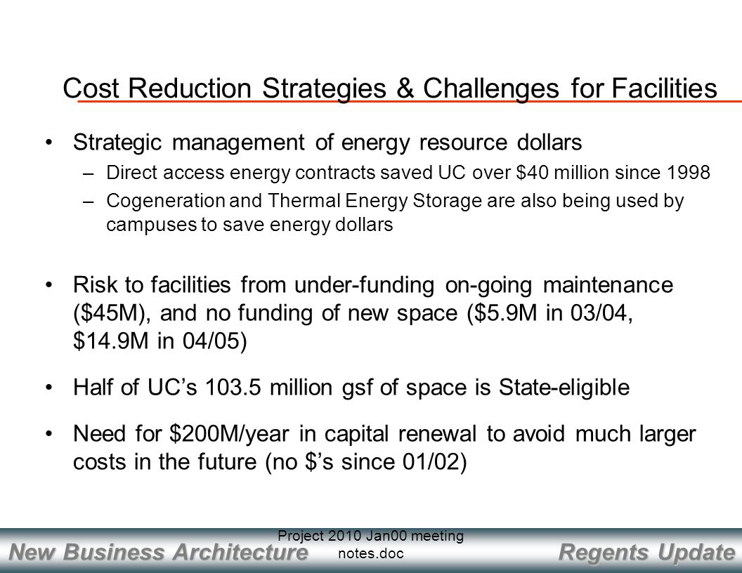 Regents Update New Business Architecture Project 2010 Jan00 meeting notes.doc Cost Reduction Strategies & Challenges for Facilities Strategic management of energy resource dollars –Direct access energy contracts saved UC over $40 million since 1998 –Cogeneration and Thermal Energy Storage are also being used by campuses to save energy dollars Risk to facilities from under-funding on-going maintenance ($45M), and no funding of new space ($5.9M in 03/04, $14.9M in 04/05) Half of UC’s million gsf of space is State-eligible Need for $200M/year in capital renewal to avoid much larger costs in the future (no $’s since 01/02)