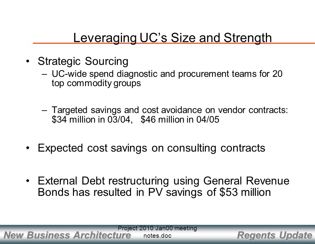 Regents Update New Business Architecture Project 2010 Jan00 meeting notes.doc Strategic Sourcing –UC-wide spend diagnostic and procurement teams for 20 top commodity groups –Targeted savings and cost avoidance on vendor contracts: $34 million in 03/04, $46 million in 04/05 Expected cost savings on consulting contracts External Debt restructuring using General Revenue Bonds has resulted in PV savings of $53 million Leveraging UC’s Size and Strength
