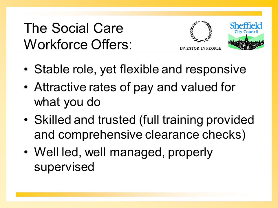 INVESTOR IN PEOPLE The Social Care Workforce Offers: Stable role, yet flexible and responsive Attractive rates of pay and valued for what you do Skilled and trusted (full training provided and comprehensive clearance checks) Well led, well managed, properly supervised