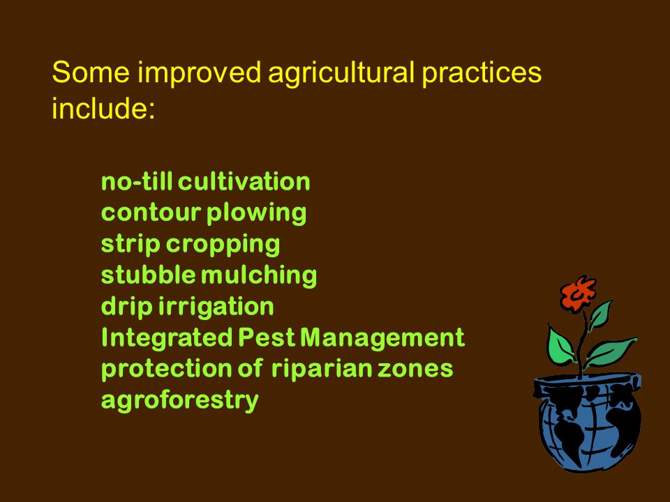 Some improved agricultural practices include: no-till cultivation contour plowing strip cropping stubble mulching drip irrigation Integrated Pest Management protection of riparian zones agroforestry