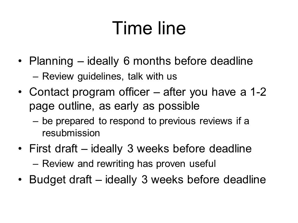Time line Planning – ideally 6 months before deadline –Review guidelines, talk with us Contact program officer – after you have a 1-2 page outline, as early as possible –be prepared to respond to previous reviews if a resubmission First draft – ideally 3 weeks before deadline –Review and rewriting has proven useful Budget draft – ideally 3 weeks before deadline