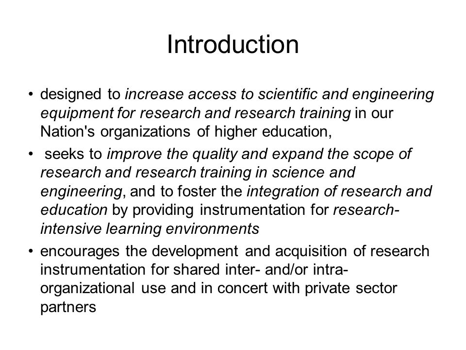 Introduction designed to increase access to scientific and engineering equipment for research and research training in our Nation s organizations of higher education, seeks to improve the quality and expand the scope of research and research training in science and engineering, and to foster the integration of research and education by providing instrumentation for research- intensive learning environments encourages the development and acquisition of research instrumentation for shared inter- and/or intra- organizational use and in concert with private sector partners