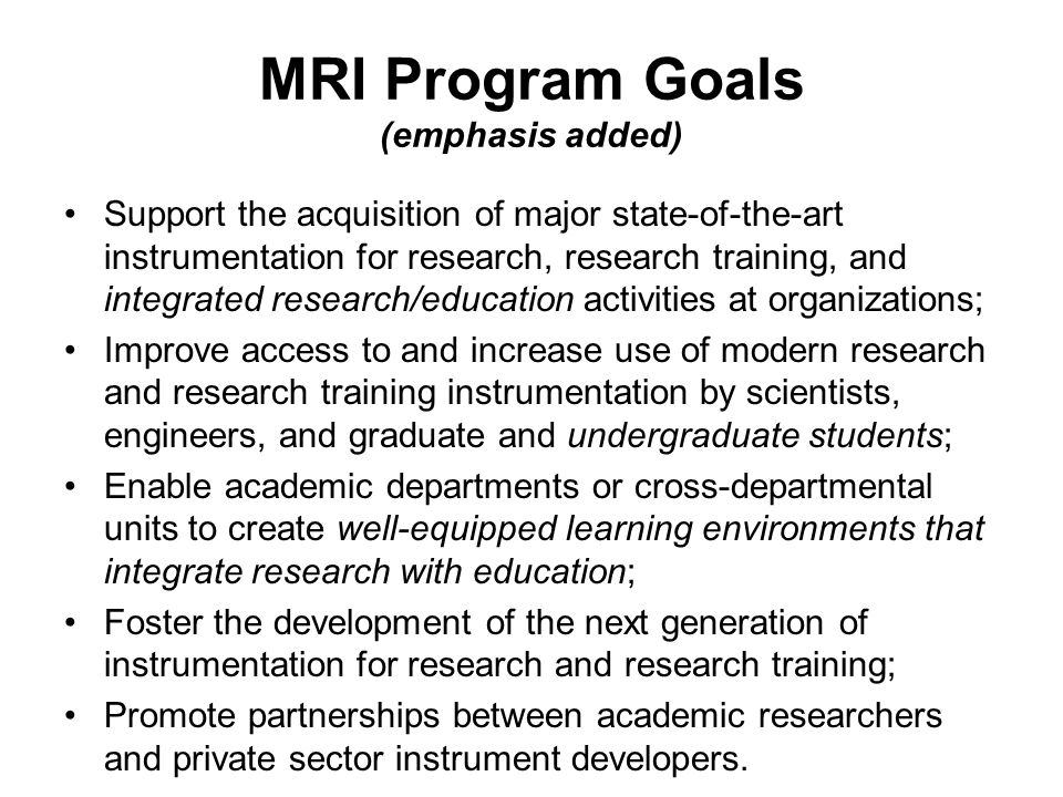 MRI Program Goals (emphasis added) Support the acquisition of major state-of-the-art instrumentation for research, research training, and integrated research/education activities at organizations; Improve access to and increase use of modern research and research training instrumentation by scientists, engineers, and graduate and undergraduate students; Enable academic departments or cross-departmental units to create well-equipped learning environments that integrate research with education; Foster the development of the next generation of instrumentation for research and research training; Promote partnerships between academic researchers and private sector instrument developers.