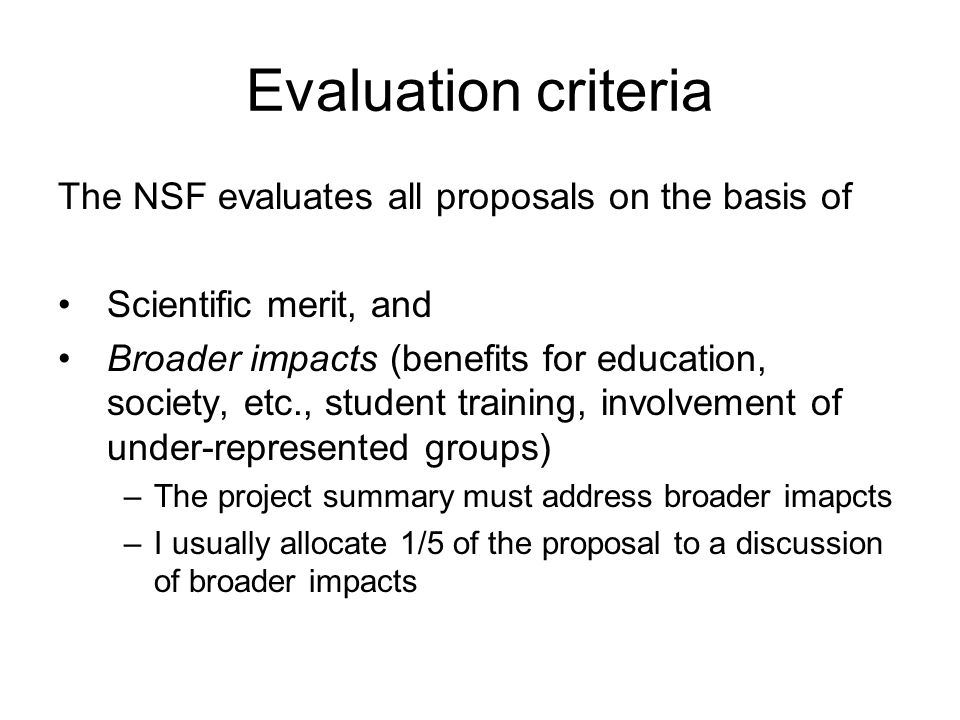 Evaluation criteria The NSF evaluates all proposals on the basis of Scientific merit, and Broader impacts (benefits for education, society, etc., student training, involvement of under-represented groups) –The project summary must address broader imapcts –I usually allocate 1/5 of the proposal to a discussion of broader impacts