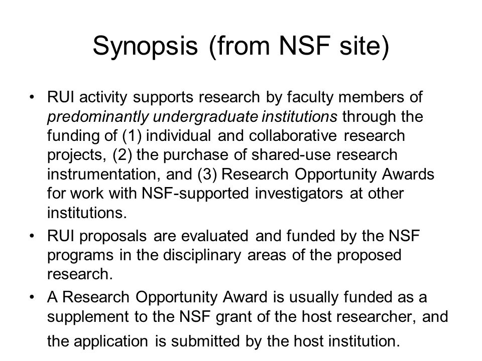 Synopsis (from NSF site) RUI activity supports research by faculty members of predominantly undergraduate institutions through the funding of (1) individual and collaborative research projects, (2) the purchase of shared-use research instrumentation, and (3) Research Opportunity Awards for work with NSF-supported investigators at other institutions.