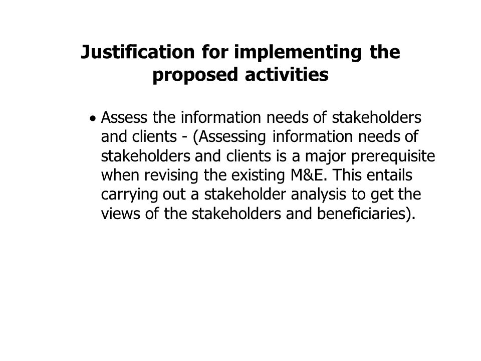 Justification for implementing the proposed activities  Assess the information needs of stakeholders and clients - (Assessing information needs of stakeholders and clients is a major prerequisite when revising the existing M&E.