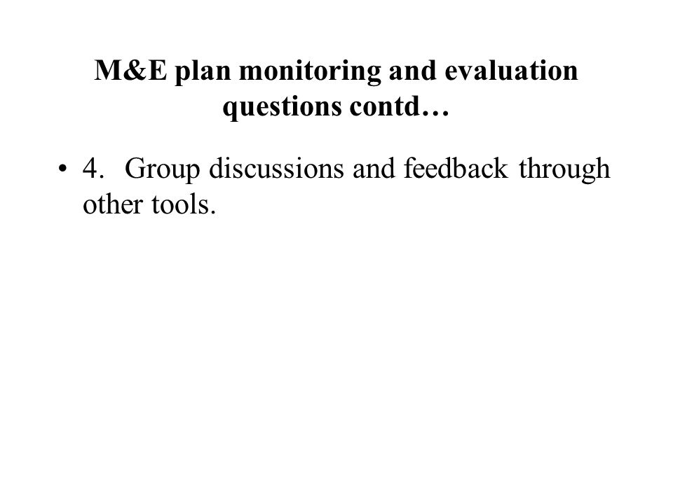 M&E plan monitoring and evaluation questions contd… 4.Group discussions and feedback through other tools.