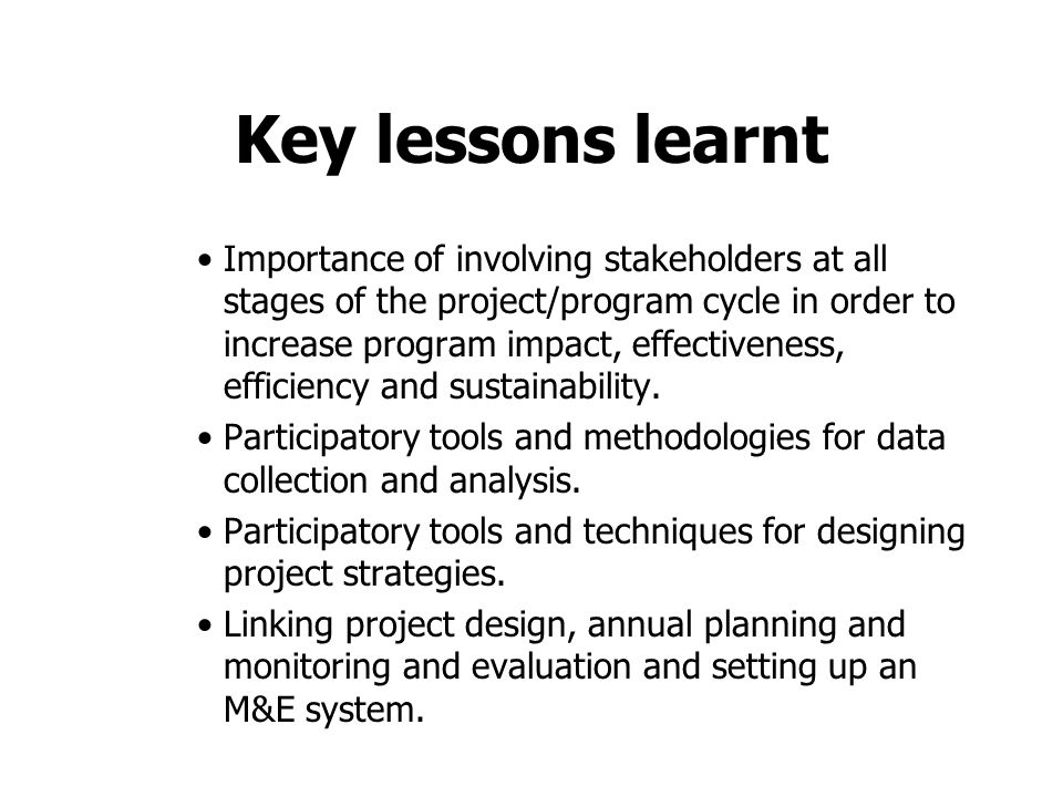 Key lessons learnt Importance of involving stakeholders at all stages of the project/program cycle in order to increase program impact, effectiveness, efficiency and sustainability.