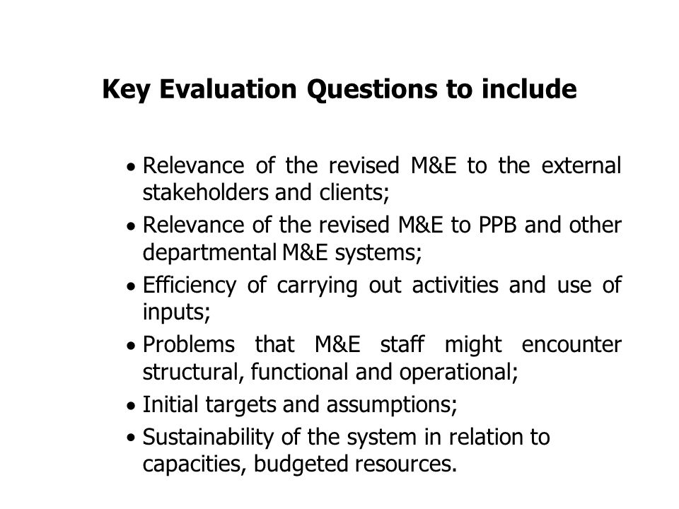 Key Evaluation Questions to include  Relevance of the revised M&E to the external stakeholders and clients;  Relevance of the revised M&E to PPB and other departmental M&E systems;  Efficiency of carrying out activities and use of inputs;  Problems that M&E staff might encounter structural, functional and operational;  Initial targets and assumptions; Sustainability of the system in relation to capacities, budgeted resources.