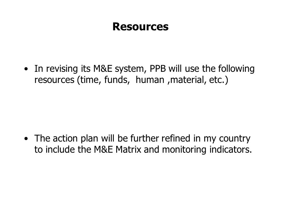 Resources In revising its M&E system, PPB will use the following resources (time, funds, human,material, etc.) The action plan will be further refined in my country to include the M&E Matrix and monitoring indicators.