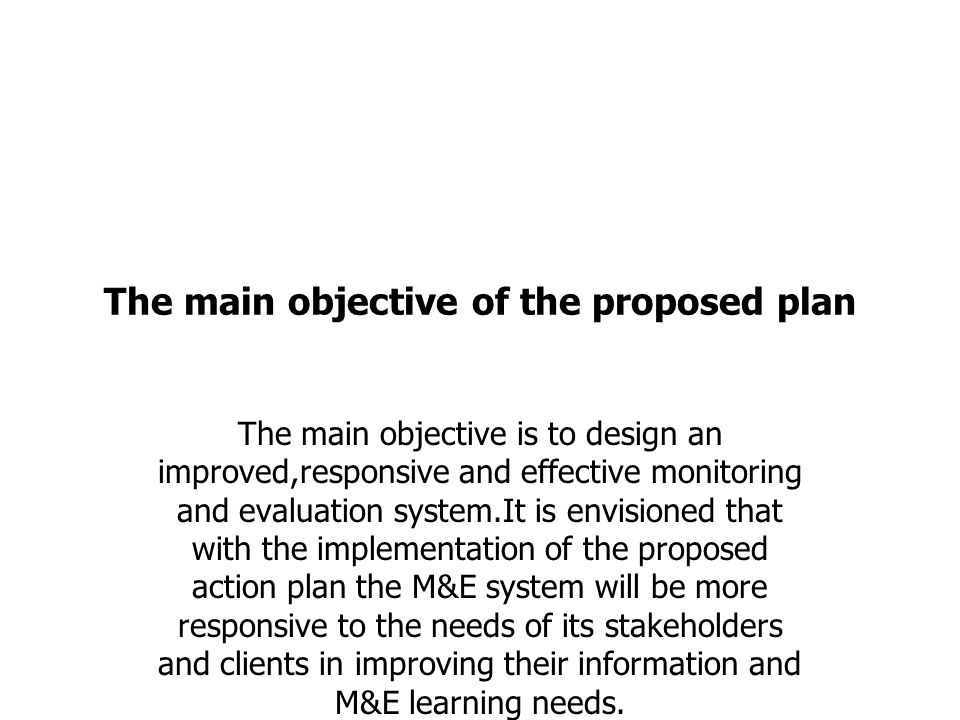 The main objective of the proposed plan The main objective is to design an improved,responsive and effective monitoring and evaluation system.It is envisioned that with the implementation of the proposed action plan the M&E system will be more responsive to the needs of its stakeholders and clients in improving their information and M&E learning needs.