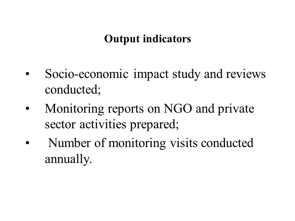 Output indicators Socio-economic impact study and reviews conducted; Monitoring reports on NGO and private sector activities prepared; Number of monitoring visits conducted annually.