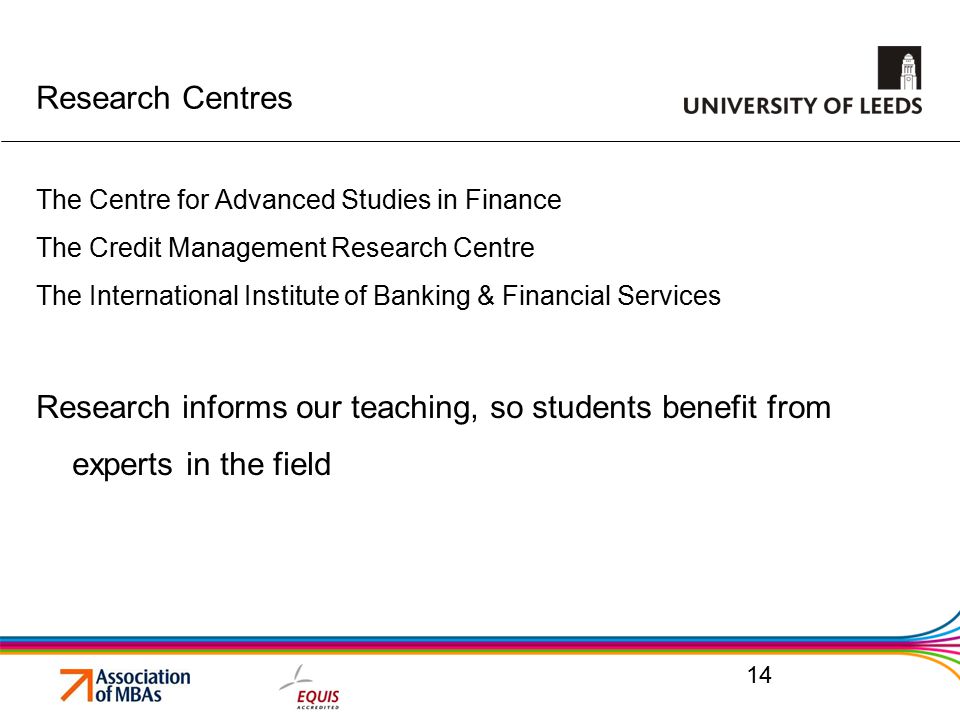 Research Centres The Centre for Advanced Studies in Finance The Credit Management Research Centre The International Institute of Banking & Financial Services Research informs our teaching, so students benefit from experts in the field 14