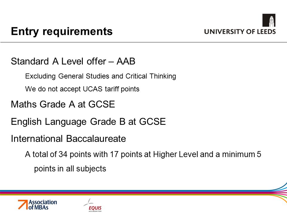 Entry requirements Standard A Level offer – AAB Excluding General Studies and Critical Thinking We do not accept UCAS tariff points Maths Grade A at GCSE English Language Grade B at GCSE International Baccalaureate A total of 34 points with 17 points at Higher Level and a minimum 5 points in all subjects