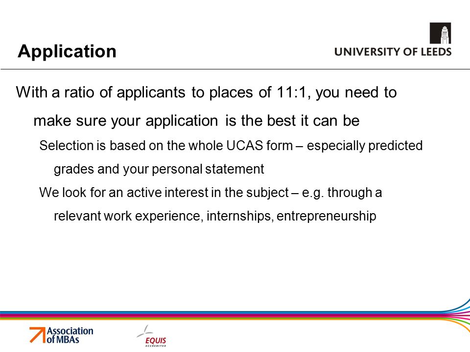 Application With a ratio of applicants to places of 11:1, you need to make sure your application is the best it can be Selection is based on the whole UCAS form – especially predicted grades and your personal statement We look for an active interest in the subject – e.g.