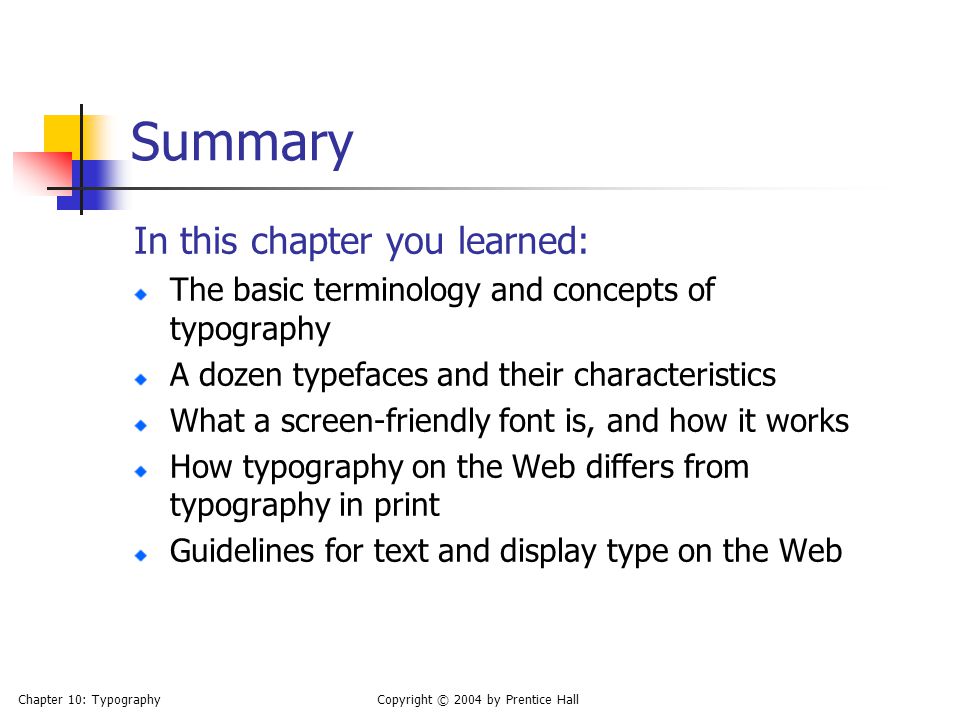 Chapter 10: TypographyCopyright © 2004 by Prentice Hall Summary In this chapter you learned: The basic terminology and concepts of typography A dozen typefaces and their characteristics What a screen-friendly font is, and how it works How typography on the Web differs from typography in print Guidelines for text and display type on the Web