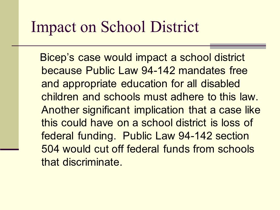 Impact on School District Bicep’s case would impact a school district because Public Law mandates free and appropriate education for all disabled children and schools must adhere to this law.
