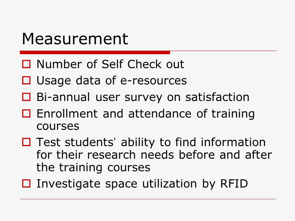 Measurement  Number of Self Check out  Usage data of e-resources  Bi-annual user survey on satisfaction  Enrollment and attendance of training courses  Test students ’ ability to find information for their research needs before and after the training courses  Investigate space utilization by RFID
