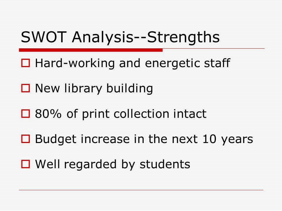 SWOT Analysis--Strengths  Hard-working and energetic staff  New library building  80% of print collection intact  Budget increase in the next 10 years  Well regarded by students