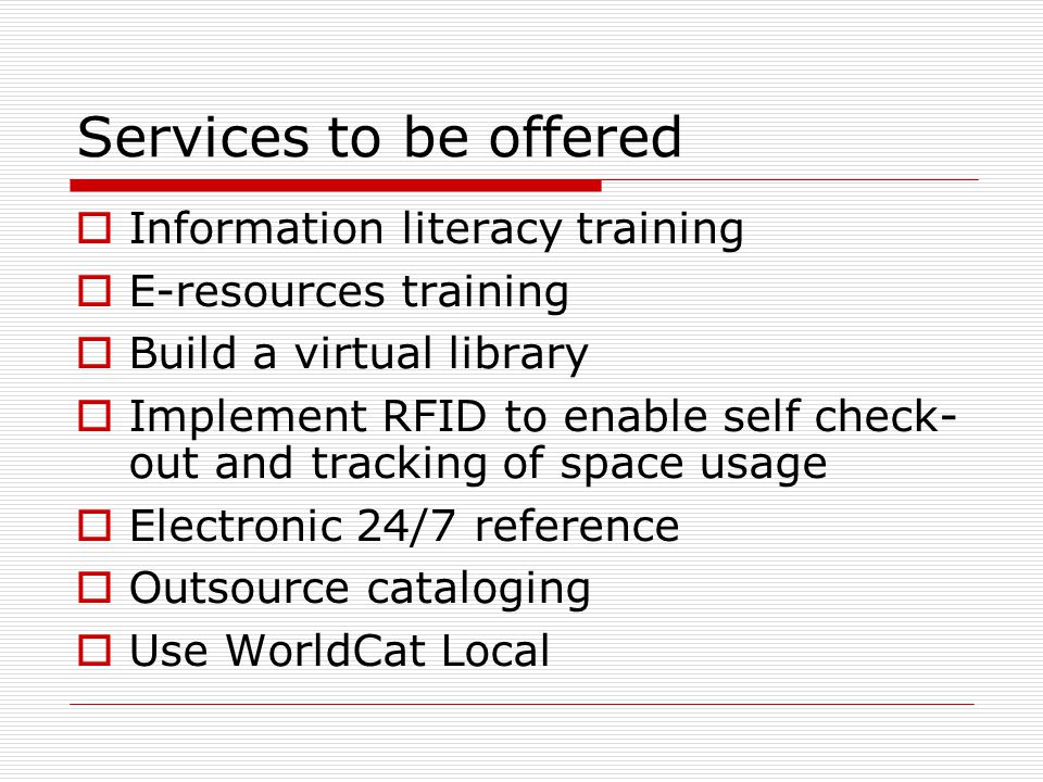 Services to be offered  Information literacy training  E-resources training  Build a virtual library  Implement RFID to enable self check- out and tracking of space usage  Electronic 24/7 reference  Outsource cataloging  Use WorldCat Local