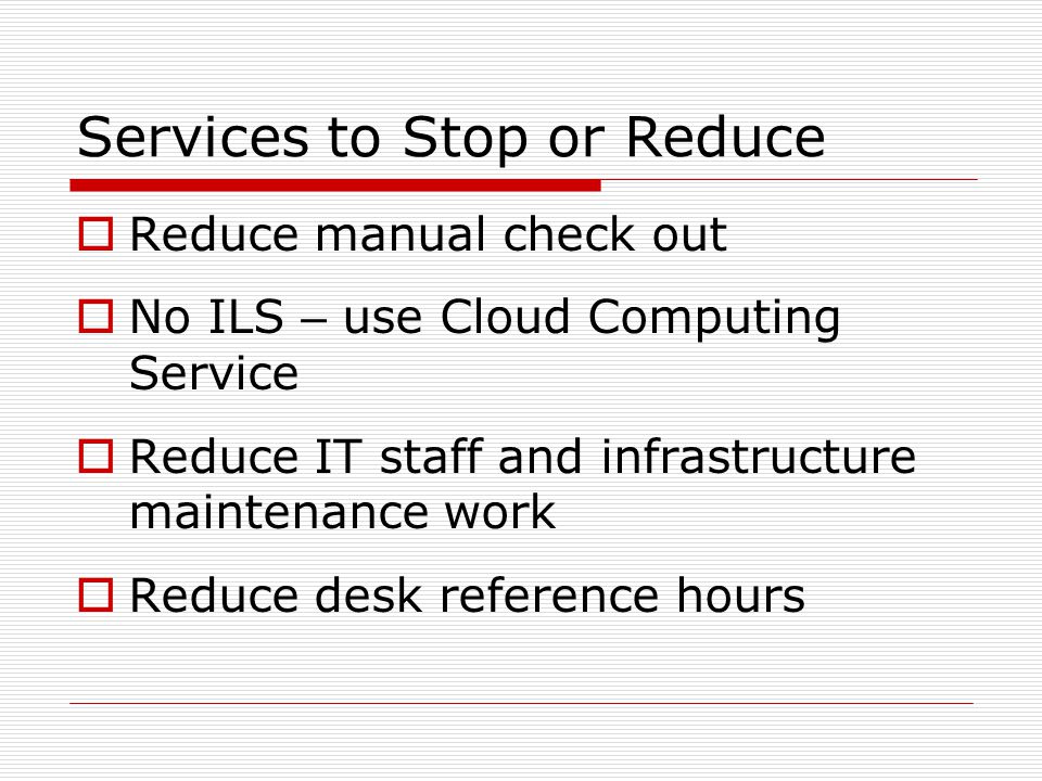 Services to Stop or Reduce  Reduce manual check out  No ILS – use Cloud Computing Service  Reduce IT staff and infrastructure maintenance work  Reduce desk reference hours