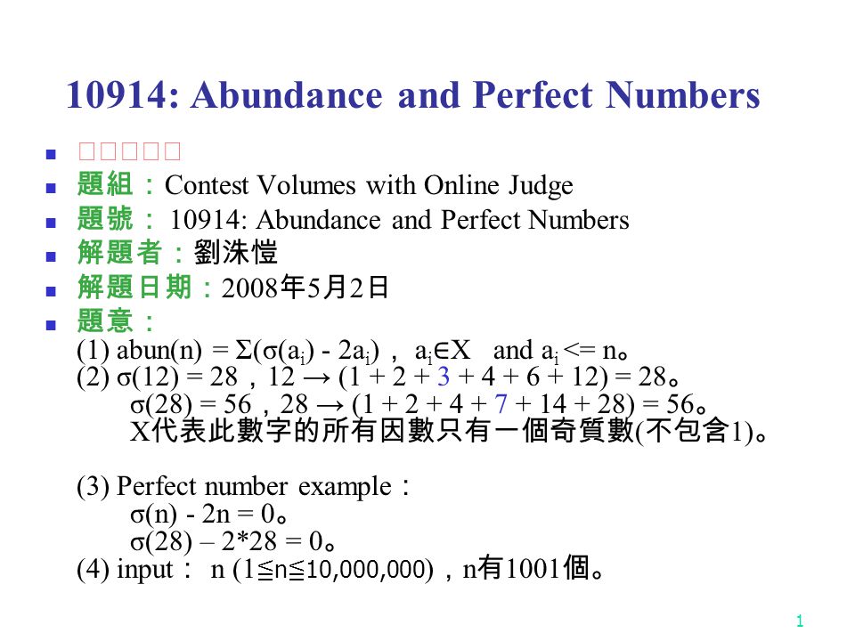 : Abundance and Perfect Numbers ★★★★☆ 題組： Contest Volumes with Online Judge 題號： 10914: Abundance and Perfect Numbers 解題者：劉洙愷 解題日期： 2008 年 5 月 2 日 題意： (1) abun(n) = Σ(σ(a i ) - 2a i ) ， a i ∈ X and a i <= n 。 (2) σ(12) = 28 ， 12 → ( ) = 28 。 σ(28) = 56 ， 28 → ( ) = 56 。 X 代表此數字的所有因數只有一個奇質數 ( 不包含 1) 。 (3) Perfect number example ： σ(n) - 2n = 0 。 σ(28) – 2*28 = 0 。 (4) input ： n (1 ≦ n ≦ 10,000,000 ) ， n 有 1001 個。