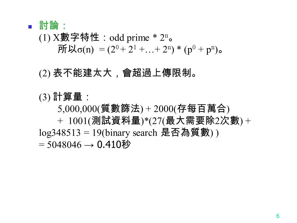 6 討論： (1) X 數字特性： odd prime * 2 n 。 所以 σ(n) = ( …+ 2 n ) * (p 0 + p n ) 。 (2) 表不能建太大，會超過上傳限制。 (3) 計算量： 5,000,000( 質數篩法 ) ( 存每百萬合 ) ( 測試資料量 )*(27( 最大需要除 2 次數 ) + log = 19(binary search 是否為質數 ) ) = → 秒