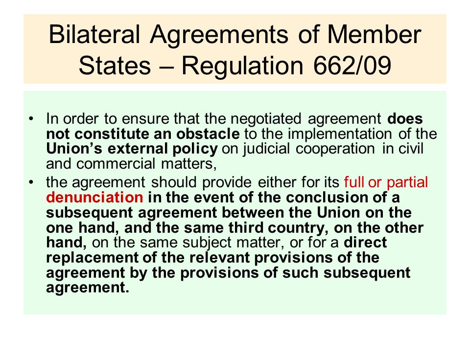 Bilateral Agreements of Member States – Regulation 662/09 In order to ensure that the negotiated agreement does not constitute an obstacle to the implementation of the Union’s external policy on judicial cooperation in civil and commercial matters, the agreement should provide either for its full or partial denunciation in the event of the conclusion of a subsequent agreement between the Union on the one hand, and the same third country, on the other hand, on the same subject matter, or for a direct replacement of the relevant provisions of the agreement by the provisions of such subsequent agreement.