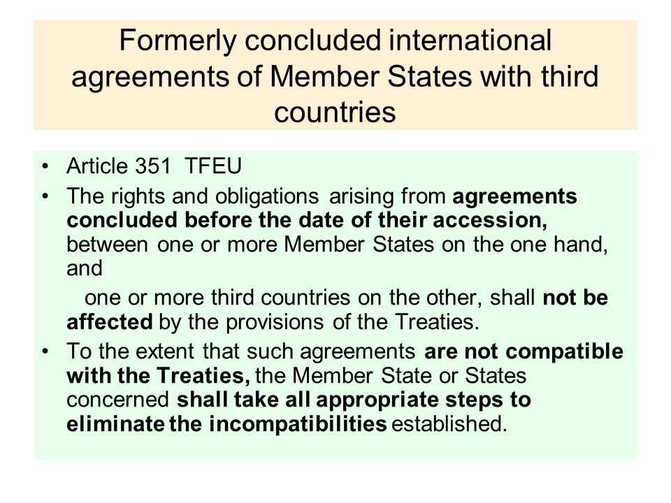 Formerly concluded international agreements of Member States with third countries Article 351 TFEU The rights and obligations arising from agreements concluded before the date of their accession, between one or more Member States on the one hand, and one or more third countries on the other, shall not be affected by the provisions of the Treaties.