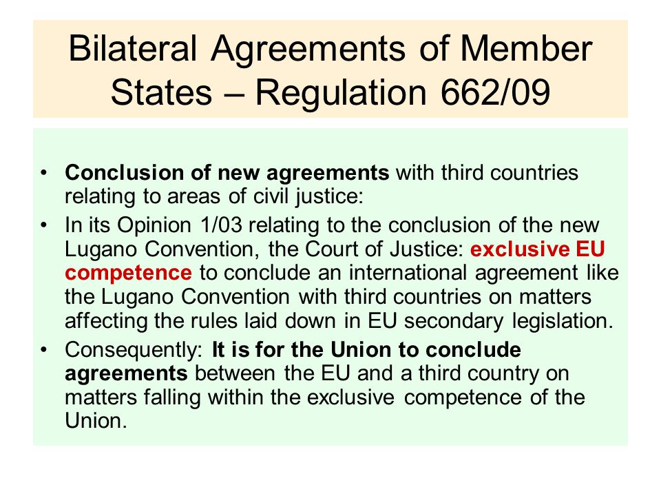 Bilateral Agreements of Member States – Regulation 662/09 Conclusion of new agreements with third countries relating to areas of civil justice: In its Opinion 1/03 relating to the conclusion of the new Lugano Convention, the Court of Justice: exclusive EU competence to conclude an international agreement like the Lugano Convention with third countries on matters affecting the rules laid down in EU secondary legislation.