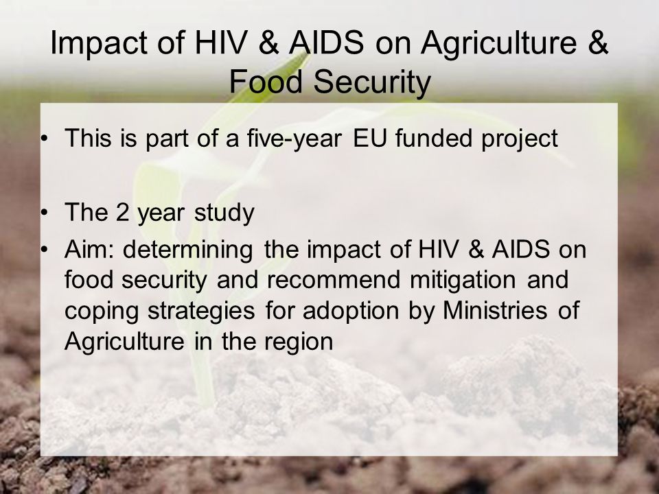Impact of HIV & AIDS on Agriculture & Food Security This is part of a five-year EU funded project The 2 year study Aim: determining the impact of HIV & AIDS on food security and recommend mitigation and coping strategies for adoption by Ministries of Agriculture in the region