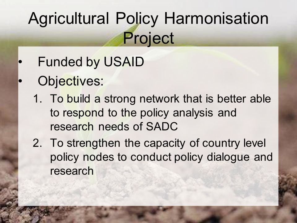Agricultural Policy Harmonisation Project Funded by USAID Objectives: 1.To build a strong network that is better able to respond to the policy analysis and research needs of SADC 2.To strengthen the capacity of country level policy nodes to conduct policy dialogue and research