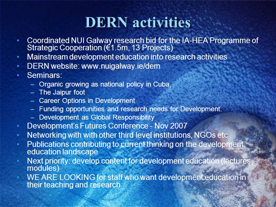 DERN activities Coordinated NUI Galway research bid for the IA-HEA Programme of Strategic Cooperation (€1.5m, 13 Projects) Mainstream development education into research activities DERN website:   Seminars: –Organic growing as national policy in Cuba, –The Jaipur foot –Career Options in Development –Funding opportunities and research needs for Development.