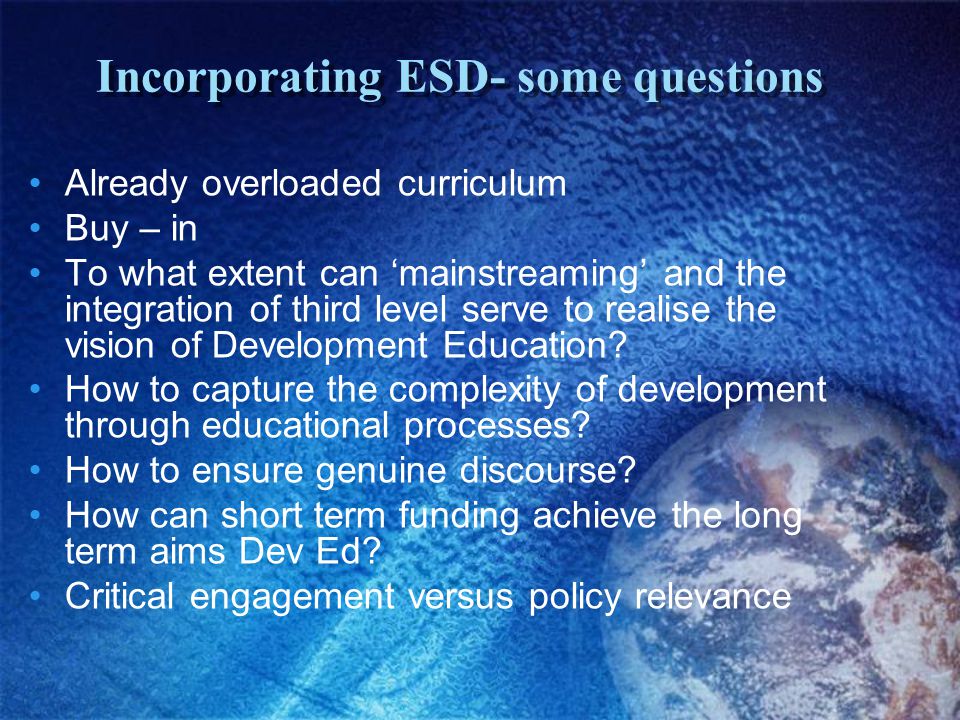 Incorporating ESD- some questions Already overloaded curriculum Buy – in To what extent can ‘mainstreaming’ and the integration of third level serve to realise the vision of Development Education.