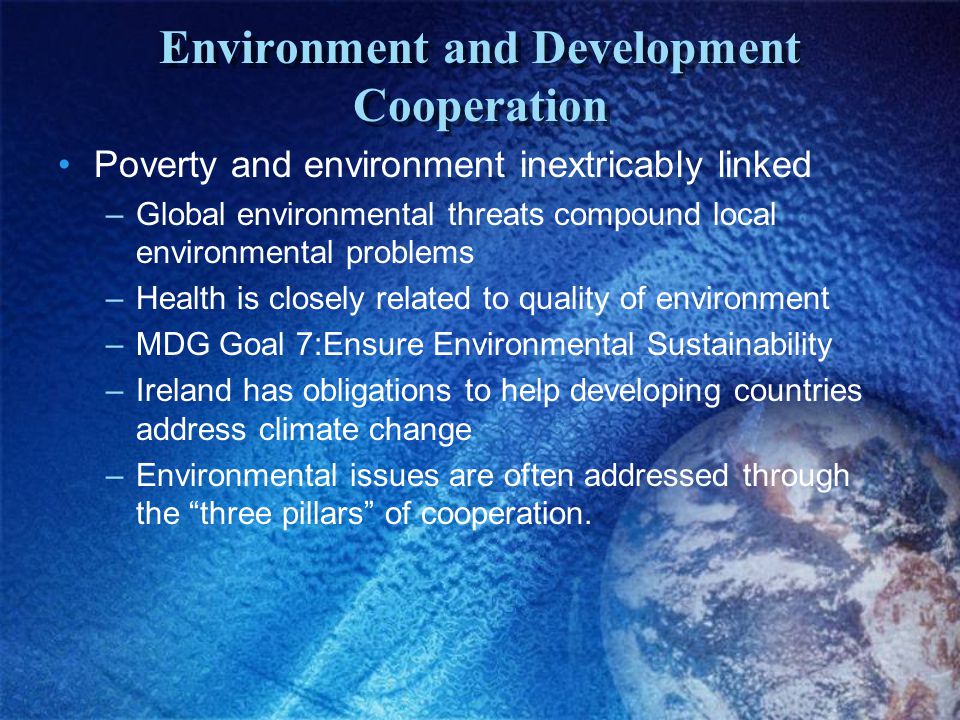 Environment and Development Cooperation Poverty and environment inextricably linked –Global environmental threats compound local environmental problems –Health is closely related to quality of environment –MDG Goal 7:Ensure Environmental Sustainability –Ireland has obligations to help developing countries address climate change –Environmental issues are often addressed through the three pillars of cooperation.
